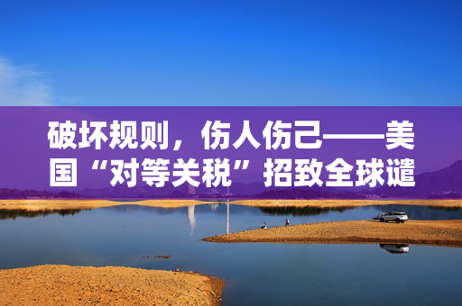 破坏规则，伤人伤己——美国“对等关税”招致全球谴责