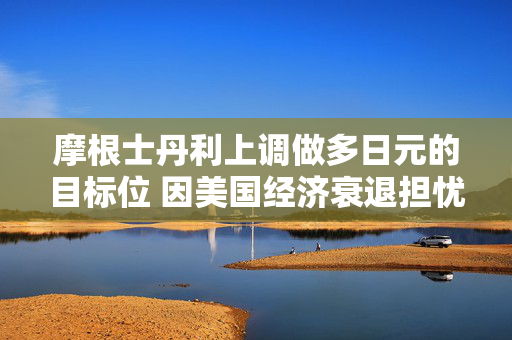 摩根士丹利上调做多日元的目标位 因美国经济衰退担忧