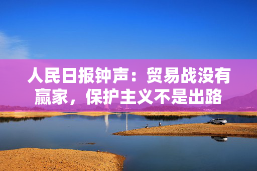 人民日报钟声：贸易战没有赢家，保护主义不是出路