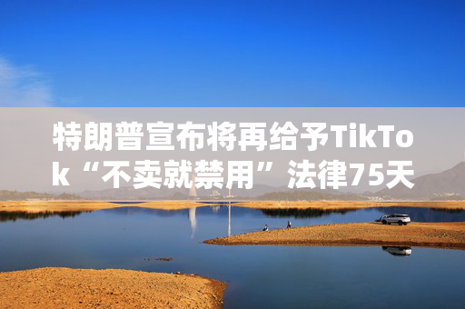 特朗普宣布将再给予TikTok“不卖就禁用”法律75天宽限期