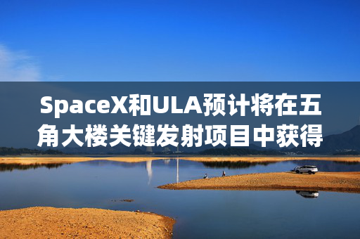 SpaceX和ULA预计将在五角大楼关键发射项目中获得数十亿美元的合同