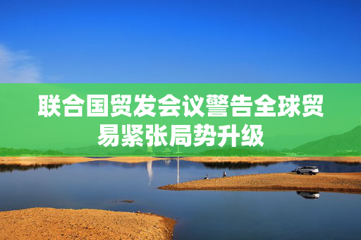 联合国贸发会议警告全球贸易紧张局势升级