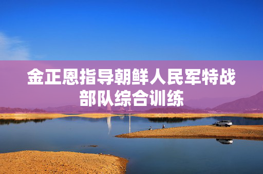 金正恩指导朝鲜人民军特战部队综合训练