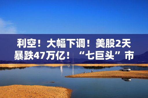 利空！大幅下调！美股2天暴跌47万亿！“七巨头”市值蒸发13万亿元