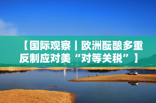 【国际观察｜欧洲酝酿多重反制应对美“对等关税”】