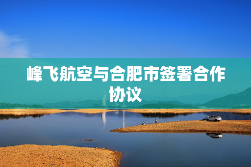 峰飞航空与合肥市签署合作协议