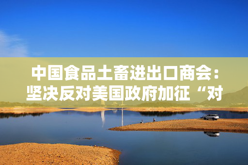 中国食品土畜进出口商会：坚决反对美国政府加征“对等关税”