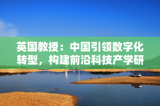 英国教授：中国引领数字化转型，构建前沿科技产学研良性生态｜世界观
