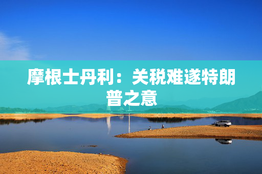 摩根士丹利：关税难遂特朗普之意