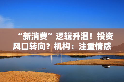 “新消费”逻辑升温！投资风口转向？机构：注重情感满足，Z世代成为消费主力，长期看好消费升级机会