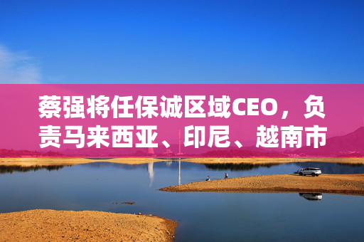蔡强将任保诚区域CEO，负责马来西亚、印尼、越南市场及代理人渠道