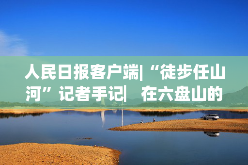 人民日报客户端|“徒步任山河”记者手记▏在六盘山的褶皱里，我与信仰重逢