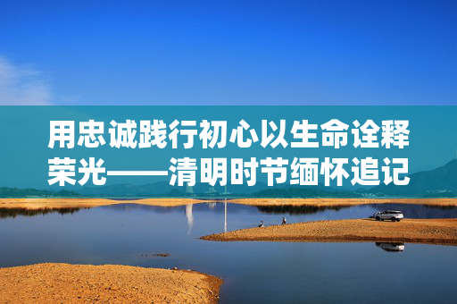 用忠诚践行初心以生命诠释荣光——清明时节缅怀追记公安英烈