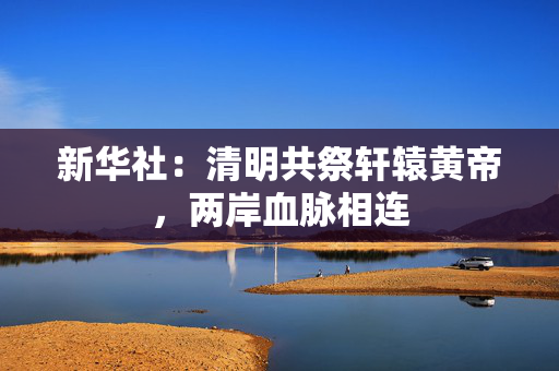 新华社：清明共祭轩辕黄帝，两岸血脉相连
