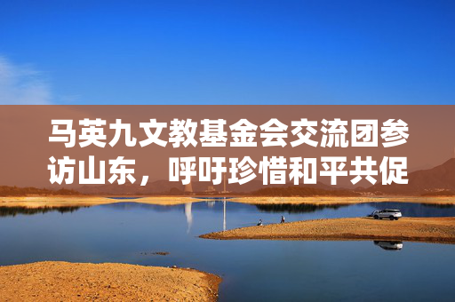 马英九文教基金会交流团参访山东，呼吁珍惜和平共促两岸交流