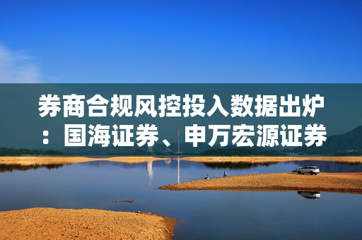 券商合规风控投入数据出炉：国海证券、申万宏源证券、南京证券等12家投入下滑
