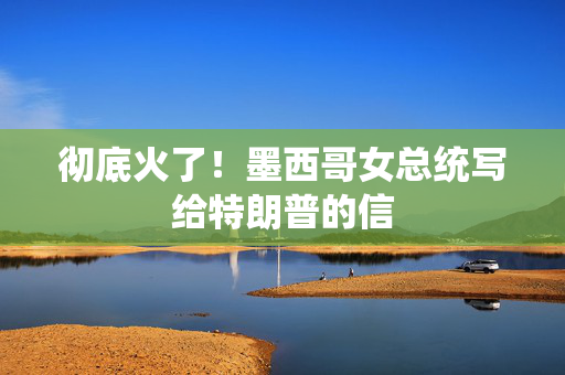 彻底火了！墨西哥女总统写给特朗普的信