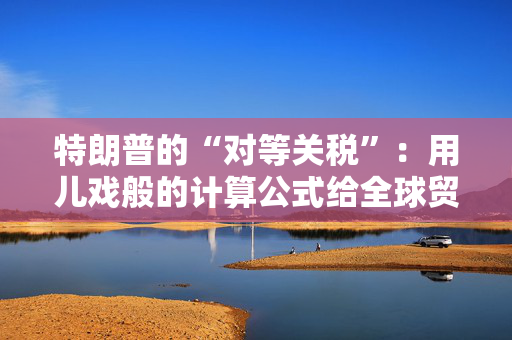 特朗普的“对等关税”：用儿戏般的计算公式给全球贸易体系“埋雷”