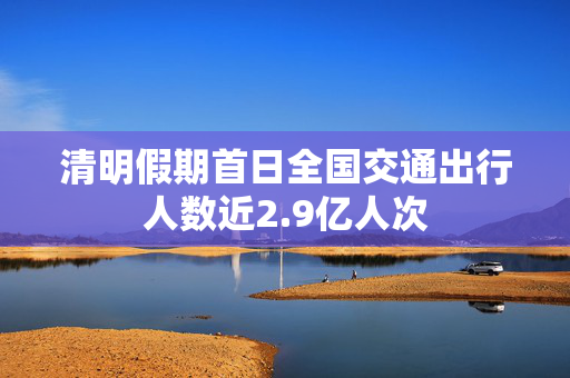 清明假期首日全国交通出行人数近2.9亿人次