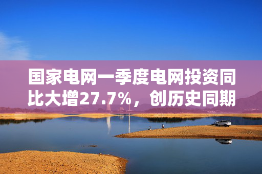 国家电网一季度电网投资同比大增27.7%，创历史同期新高
