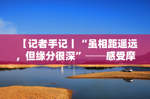 【记者手记丨“虽相距遥远，但缘分很深”──感受摩洛哥青年的“中国情缘”】