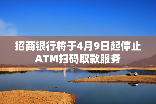 招商银行将于4月9日起停止ATM扫码取款服务