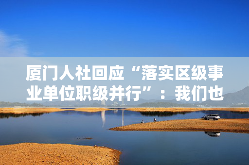 厦门人社回应“落实区级事业单位职级并行”：我们也翘首期盼