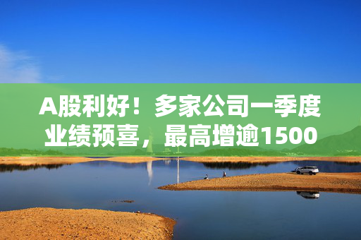 A股利好！多家公司一季度业绩预喜，最高增逾1500%