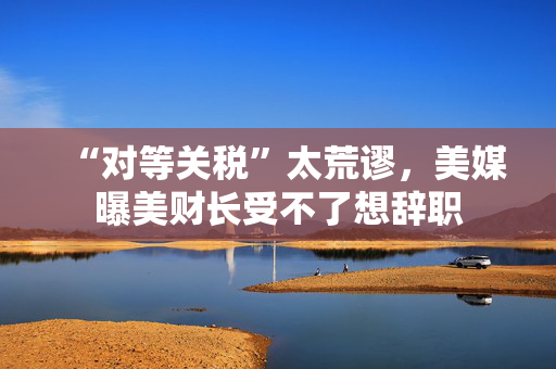 “对等关税”太荒谬，美媒曝美财长受不了想辞职
