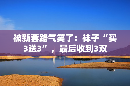 被新套路气笑了：袜子“买3送3”，最后收到3双