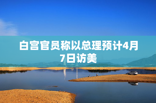 白宫官员称以总理预计4月7日访美