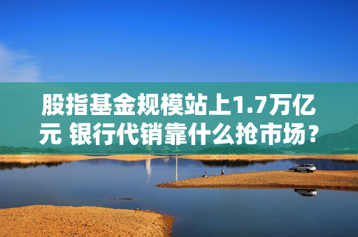股指基金规模站上1.7万亿元 银行代销靠什么抢市场？