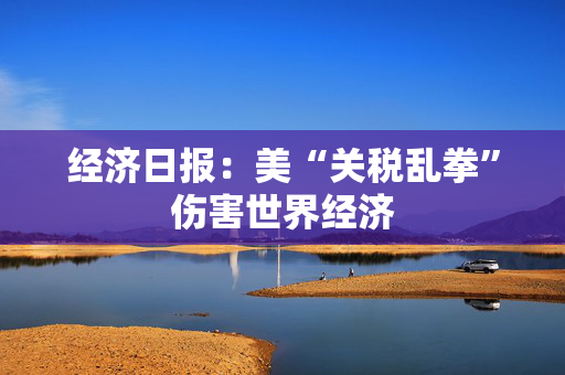 经济日报：美“关税乱拳”伤害世界经济