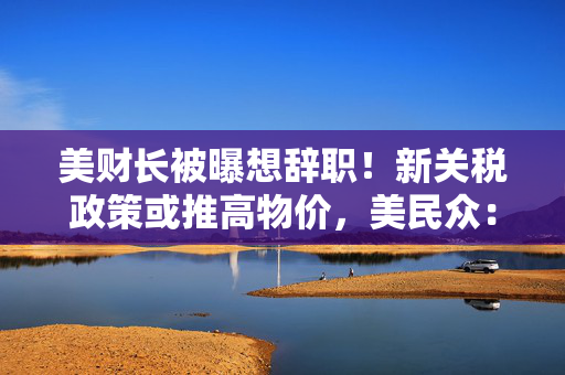 美财长被曝想辞职！新关税政策或推高物价，美民众：政府对普通人视而不见！法总理：美国将首先成为受害者