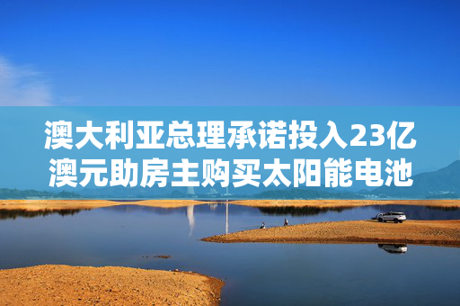澳大利亚总理承诺投入23亿澳元助房主购买太阳能电池