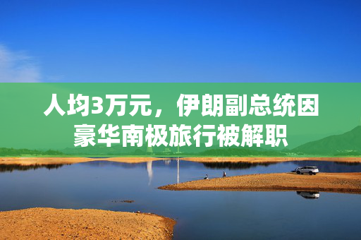 人均3万元，伊朗副总统因豪华南极旅行被解职