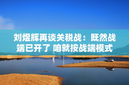 刘煜辉再谈关税战：既然战端已开了 咱就按战端模式去应对就是