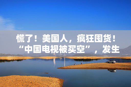 慌了！美国人，疯狂囤货！“中国电视被买空”，发生了什么？