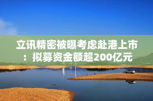 立讯精密被曝考虑赴港上市：拟募资金额超200亿元