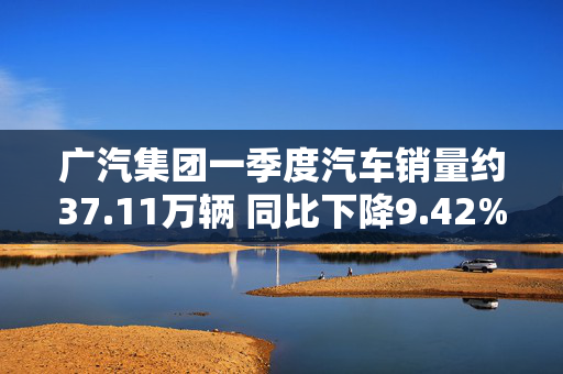 广汽集团一季度汽车销量约37.11万辆 同比下降9.42%
