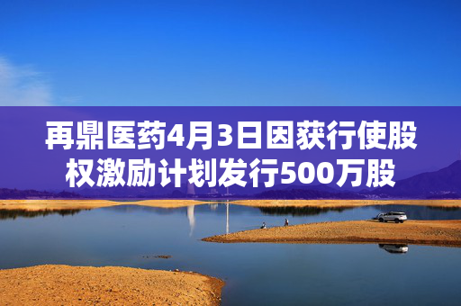 再鼎医药4月3日因获行使股权激励计划发行500万股