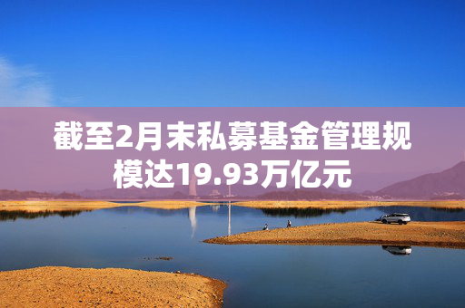 截至2月末私募基金管理规模达19.93万亿元