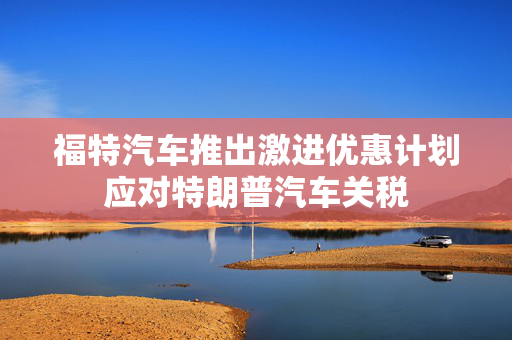 福特汽车推出激进优惠计划应对特朗普汽车关税