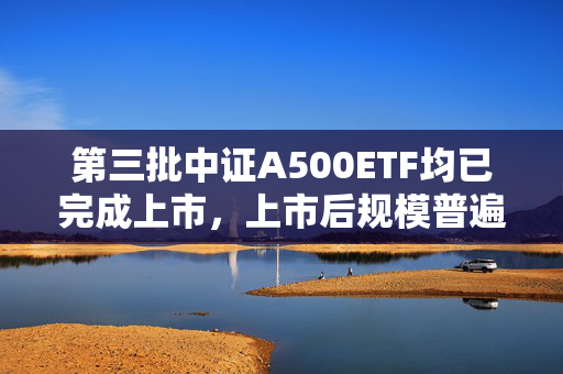 第三批中证A500ETF均已完成上市，上市后规模普遍下降