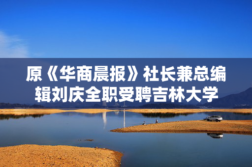 原《华商晨报》社长兼总编辑刘庆全职受聘吉林大学