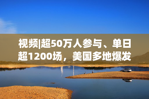 视频|超50万人参与、单日超1200场，美国多地爆发反对特朗普游行抗议