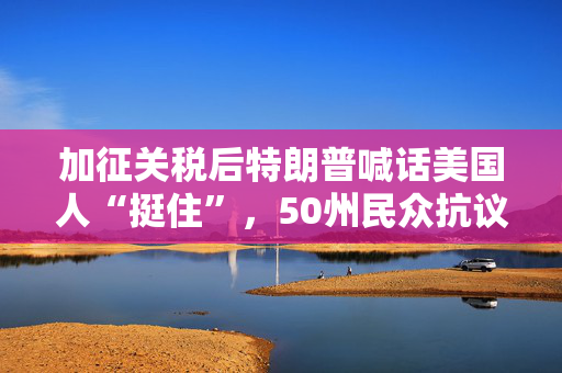 加征关税后特朗普喊话美国人“挺住”，50州民众抗议新政：住手吧