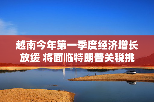 越南今年第一季度经济增长放缓 将面临特朗普关税挑战