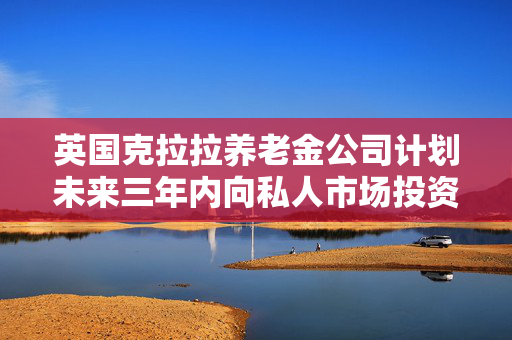 英国克拉拉养老金公司计划未来三年内向私人市场投资超30亿英镑