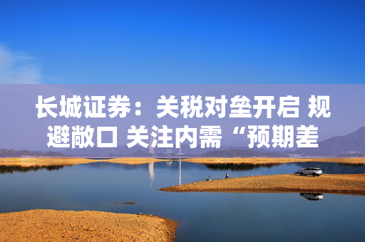 长城证券：关税对垒开启 规避敞口 关注内需“预期差”